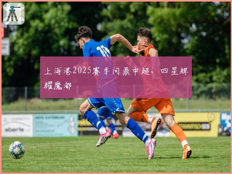 上海港2025赛季问鼎中超，四星辉耀魔都