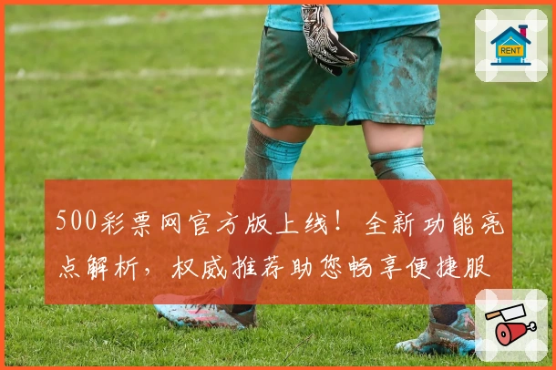 500彩票网官方版上线！全新功能亮点解析，权威推荐助您畅享便捷服务