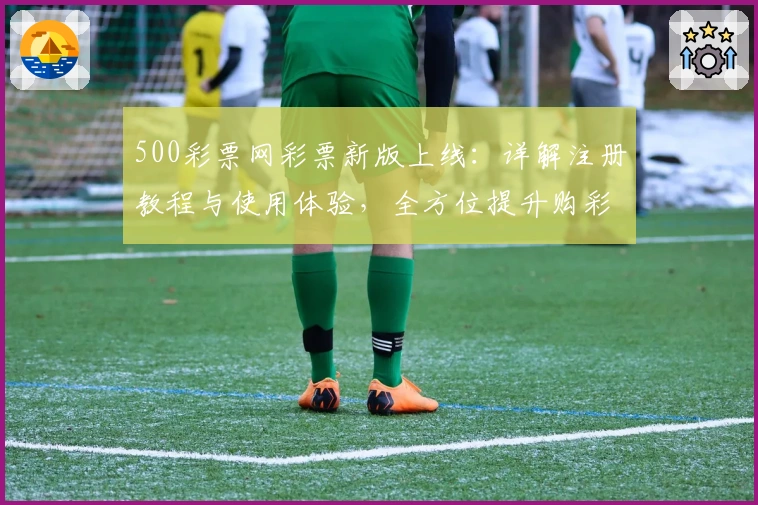 500彩票网彩票新版上线:详解注册教程与使用体验,全方位提升购彩便捷性