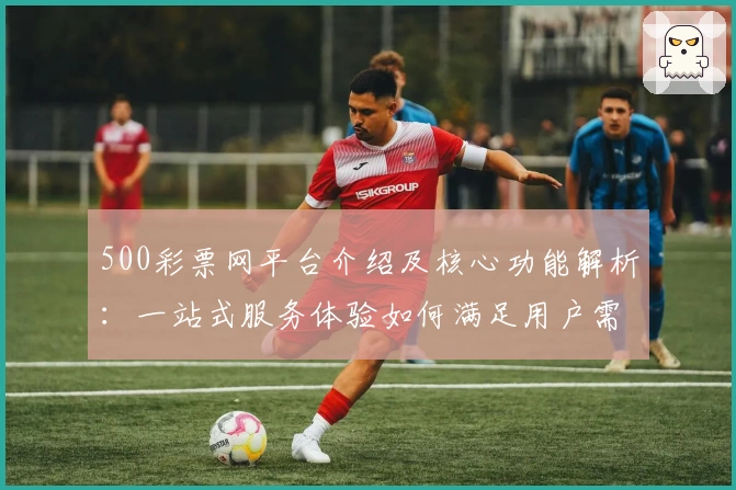 500彩票网平台介绍及核心功能解析：一站式服务体验如何满足用户需求