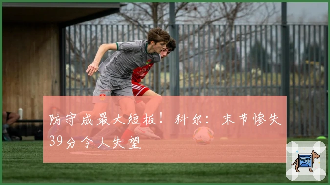 防守成最大短板！科尔：末节惨失39分令人失望