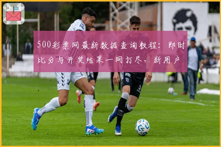 500彩票网最新数据查询教程：即时比分与开奖结果一网打尽，新用户快速上手指南