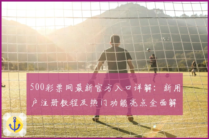 500彩票网最新官方入口详解：新用户注册教程及热门功能亮点全面解析