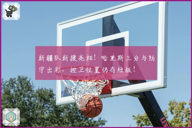 新疆队新援亮相！哈里斯三分与防守出彩，控卫位置仍存短板！