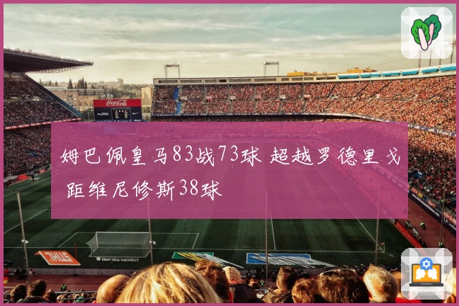姆巴佩皇马83战73球 超越罗德里戈 距维尼修斯38球