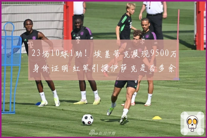 23场10球1助！埃基蒂克展现9500万身价证明 红军引援伊萨克是否多余