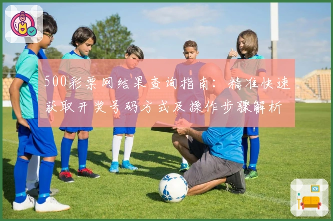 500彩票网结果查询指南:精准快速获取开奖号码方式及操作步骤解析