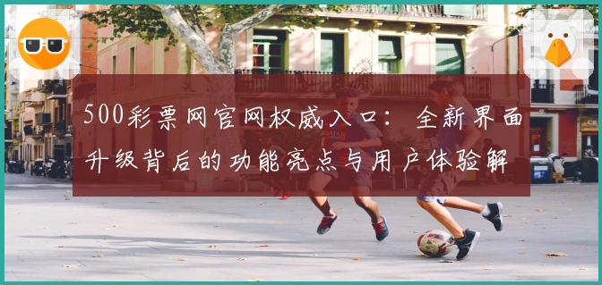 500彩票网官网权威入口：全新界面升级背后的功能亮点与用户体验解析