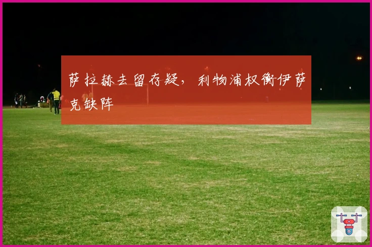 萨拉赫去留存疑，利物浦权衡伊萨克缺阵